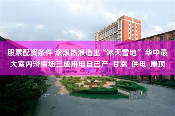 股票配资条件 滚滚热浪造出“冰天雪地” 华中最大室内滑雪场三成用电自己产_甘露_供电_屋顶