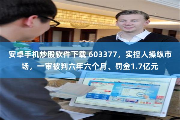安卓手机炒股软件下载 603377，实控人操纵市场，一审被判六年六个月、罚金1.7亿元
