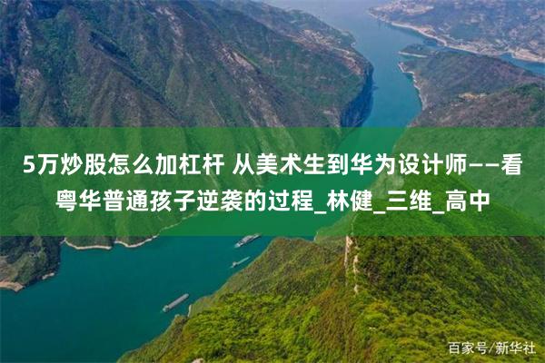 5万炒股怎么加杠杆 从美术生到华为设计师——看粤华普通孩子逆袭的过程_林健_三维_高中