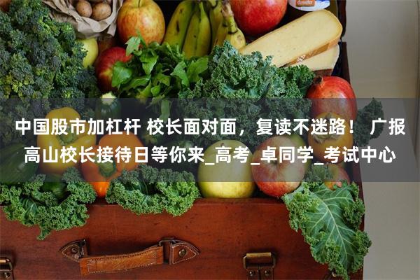 中国股市加杠杆 校长面对面，复读不迷路！ 广报高山校长接待日等你来_高考_卓同学_考试中心