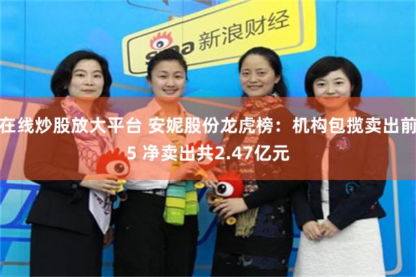 在线炒股放大平台 安妮股份龙虎榜：机构包揽卖出前5 净卖出共2.47亿元