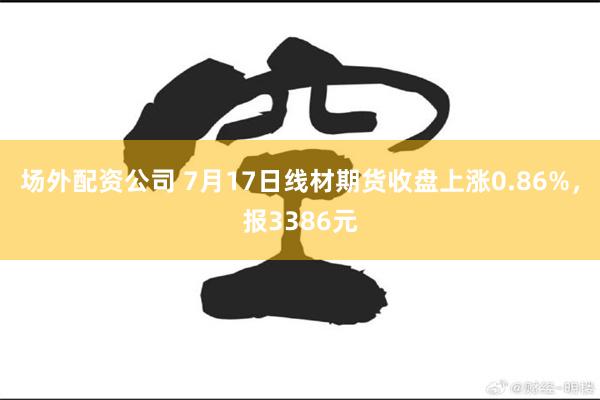 场外配资公司 7月17日线材期货收盘上涨0.86%，报3386元