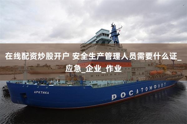 在线配资炒股开户 安全生产管理人员需要什么证_应急_企业_作业