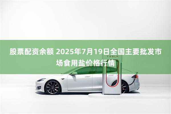股票配资余额 2025年7月19日全国主要批发市场食用盐价格行情