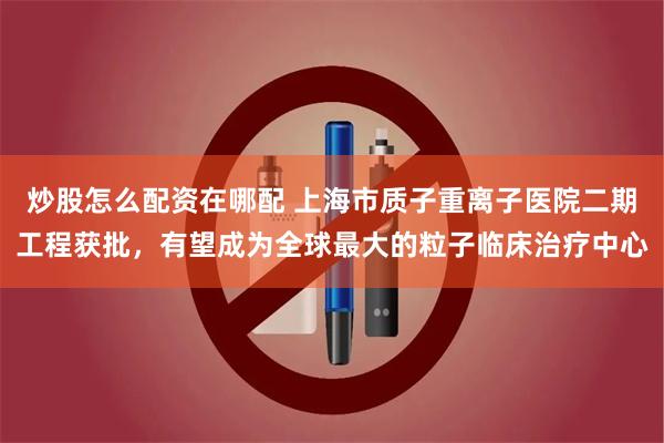 炒股怎么配资在哪配 上海市质子重离子医院二期工程获批，有望成为全球最大的粒子临床治疗中心
