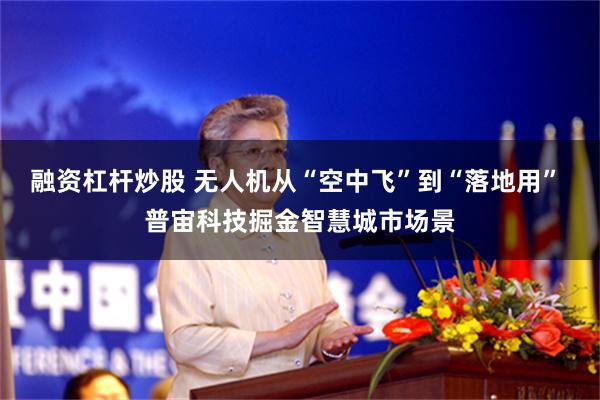 融资杠杆炒股 无人机从“空中飞”到“落地用” 普宙科技掘金智慧城市场景