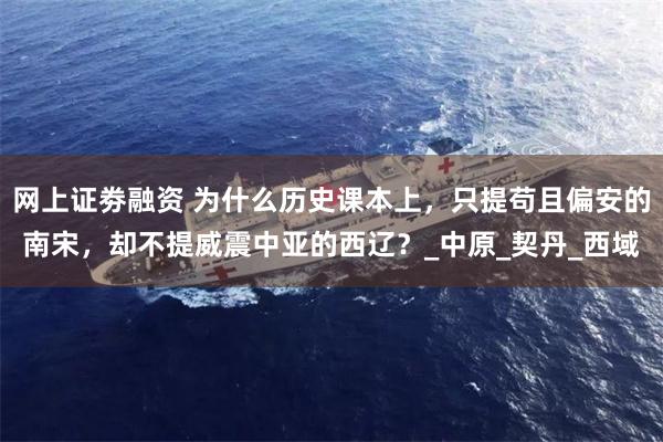 网上证劵融资 为什么历史课本上，只提苟且偏安的南宋，却不提威震中亚的西辽？_中原_契丹_西域