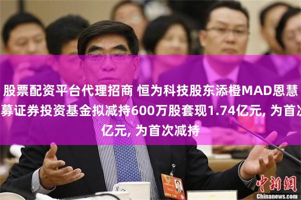 股票配资平台代理招商 恒为科技股东添橙MAD恩慧1号私募证券投资基金拟减持600万股套现1.74亿元, 为首次减持