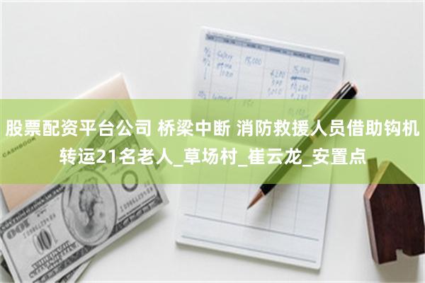 股票配资平台公司 桥梁中断 消防救援人员借助钩机转运21名老人_草场村_崔云龙_安置点