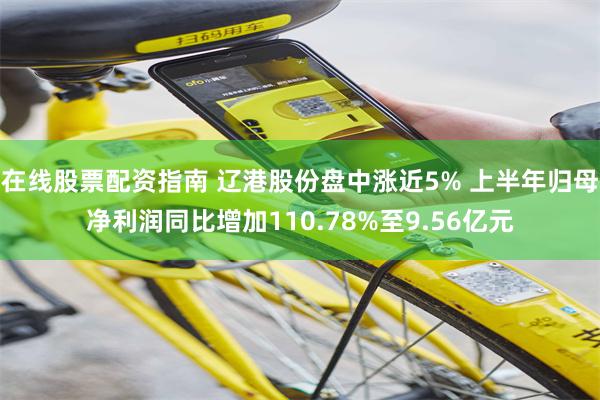 在线股票配资指南 辽港股份盘中涨近5% 上半年归母净利润同比增加110.78%至9.56亿元