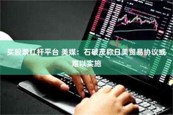 买股票杠杆平台 美媒：石破茂称日美贸易协议或难以实施