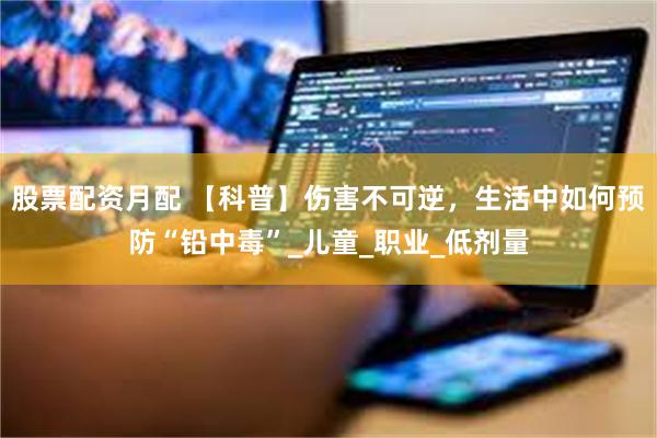 股票配资月配 【科普】伤害不可逆，生活中如何预防“铅中毒”_儿童_职业_低剂量