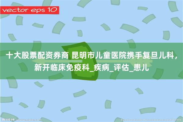 十大股票配资券商 昆明市儿童医院携手复旦儿科，新开临床免疫科_疾病_评估_患儿