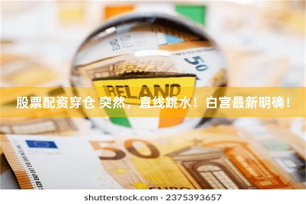 股票配资穿仓 突然，直线跳水！白宫最新明确！
