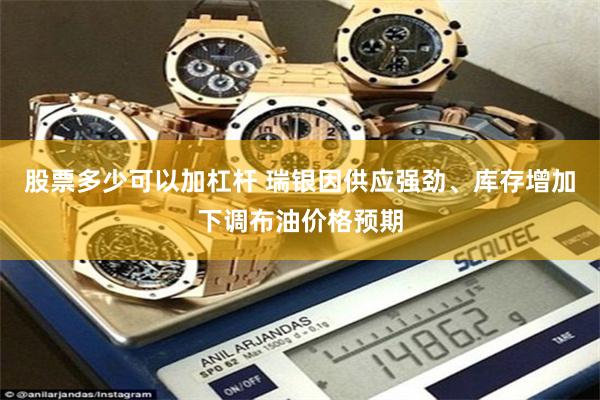股票多少可以加杠杆 瑞银因供应强劲、库存增加下调布油价格预期