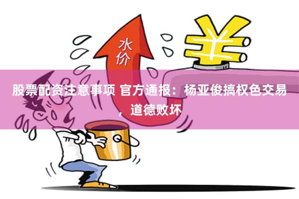 股票配资注意事项 官方通报：杨亚俊搞权色交易，道德败坏