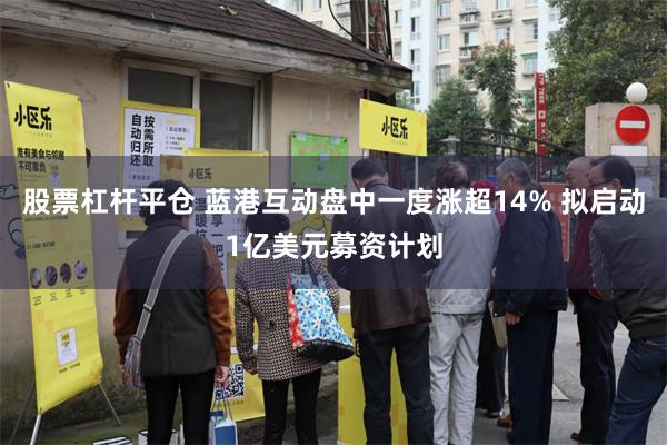 股票杠杆平仓 蓝港互动盘中一度涨超14% 拟启动1亿美元募资计划