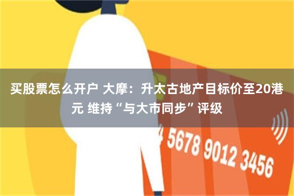买股票怎么开户 大摩：升太古地产目标价至20港元 维持“与大市同步”评级