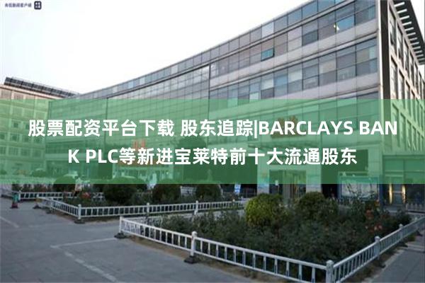 股票配资平台下载 股东追踪|BARCLAYS BANK PLC等新进宝莱特前十大流通股东