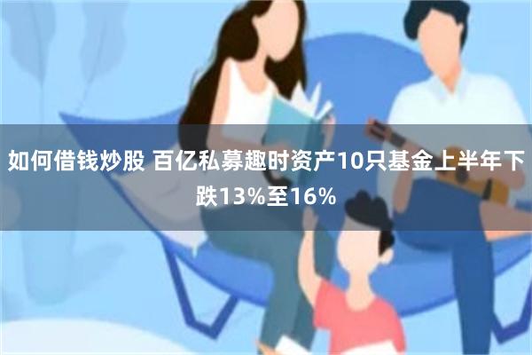 如何借钱炒股 百亿私募趣时资产10只基金上半年下跌13%至16%
